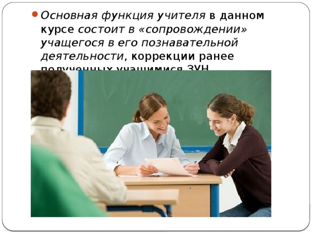 Основная функция учителя в данном курсе состоит в «сопровождении» учащегося в его познавательной деятельности , коррекции ранее полученных учащимися ЗУН. 