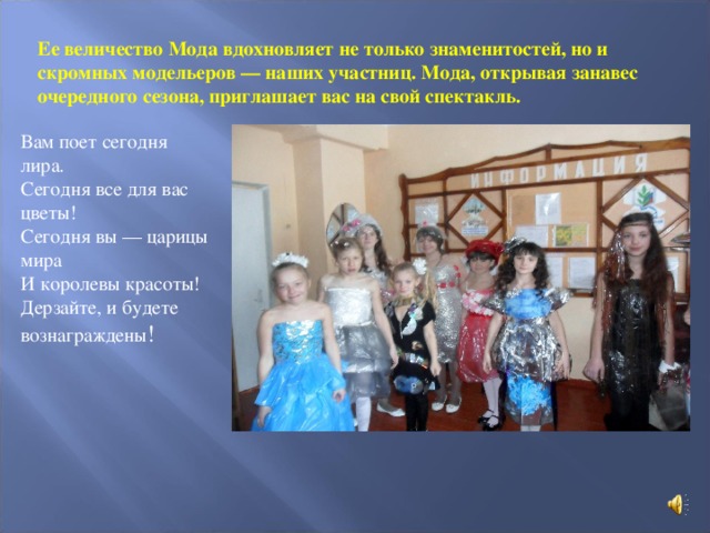 Ее величество Мода вдохновляет не только знаменитостей, но и скромных модельеров — наших участниц. Мода, открывая занавес очередного сезона, приглашает вас на свой спектакль.    Вам поет сегодня лира. Сегодня все для вас цветы! Сегодня вы — царицы мира И королевы красоты! Дерзайте, и будете вознаграждены !