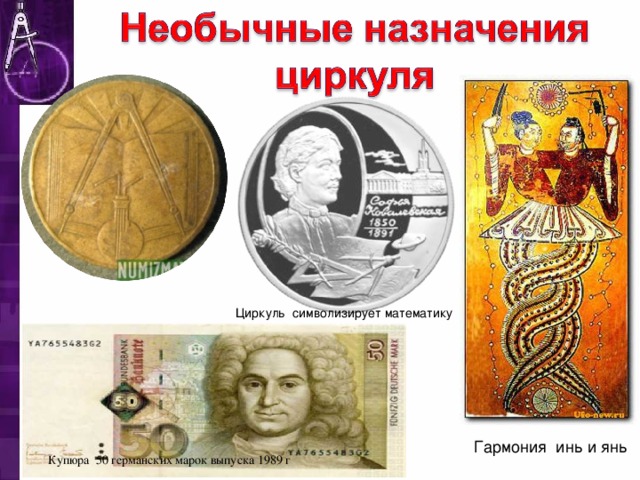 Циркуль символизирует математику В своей работе я привожу примеры необычного назначения циркуля. У китайцев циркуль означает правильное поведение. Циркуль и квадрат, вместе это - мужской и женский принципы, гармония инь и янь. На памятной монете 2000 г., посвящённой С.В. Ковалевской, циркуль символизирует математику.  На купюре 50 германских марок выпуска 1989 г., рядом с портретом немецкого архитектора Бальтазара Неймана (1687–1753) помещено изображение пропор­ционального циркуля – основного инструмента зодчего тех времен. Гармония инь и янь Купюра 50 германских марок выпуска 1989 г   