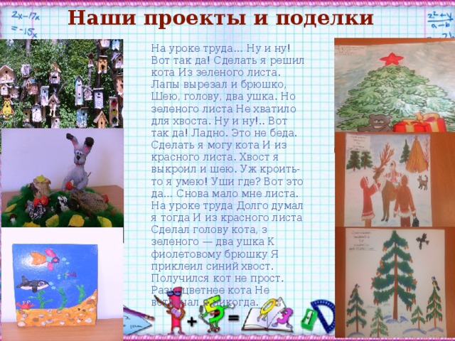 Наши проекты и поделки На уроке труда… Ну и ну! Вот так да! Сделать я решил кота Из зеленого листа. Лапы вырезал и брюшко, Шею, голову, два ушка. Но зеленого листа Не хватило для хвоста. Ну и ну!.. Вот так да! Ладно. Это не беда. Сделать я могу кота И из красного листа. Хвост я выкроил и шею. Уж кроить-то я умею! Уши где? Вот это да… Снова мало мне листа. На уроке труда Долго думал я тогда И из красного листа Сделал голову кота, з зеленого — два ушка К фиолетовому брюшку Я приклеил синий хвост. Получился кот не прост. Разноцветнее кота Не встречал я никогда. 