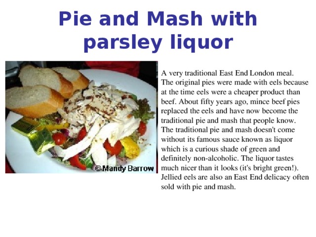 Pie and Mash with parsley liquor A very traditional East End London meal. The original pies were made with eels because at the time eels were a cheaper product than beef. About fifty years ago, mince beef pies replaced the eels and have now become the traditional pie and mash that people know. The traditional pie and mash doesn't come without its famous sauce known as liquor which is a curious shade of green and definitely non-alcoholic. The liquor tastes much nicer than it looks (it's bright green!). Jellied eels are also an East End delicacy often sold with pie and mash.