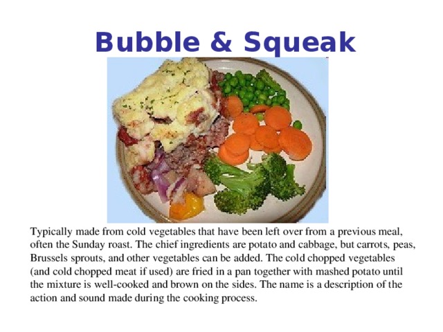 Bubble & Squeak   Typically made from cold vegetables that have been left over from a previous meal, often the Sunday roast. The chief ingredients are potato and cabbage, but carrots, peas, Brussels sprouts, and other vegetables can be added. The cold chopped vegetables (and cold chopped meat if used) are fried in a pan together with mashed potato until the mixture is well-cooked and brown on the sides. The name is a description of the action and sound made during the cooking process.