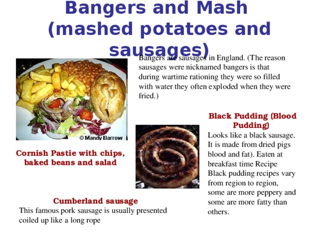 Bangers and Mash  (mashed potatoes and sausages)   Bangers are sausages in England. (The reason sausages were nicknamed bangers is that during wartime rationing they were so filled with water they often exploded when they were fried.) Black Pudding (Blood Pudding) Looks like a black sausage. It is made from dried pigs blood and fat). Eaten at breakfast time Recipe Black pudding recipes vary from region to region, some are more peppery and some are more fatty than others. Cornish Pastie with chips, baked beans and salad  Cumberland sausage This famous pork sausage is usually presented coiled up like a long rope