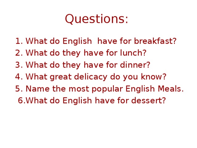 Questions:  1.  What do English have for breakfast? 2. What do they have for lunch? 3. What do they have for dinner? 4. What great delicacy do you know? 5. Name the most popular English Meals.  6.What do English have for dessert?