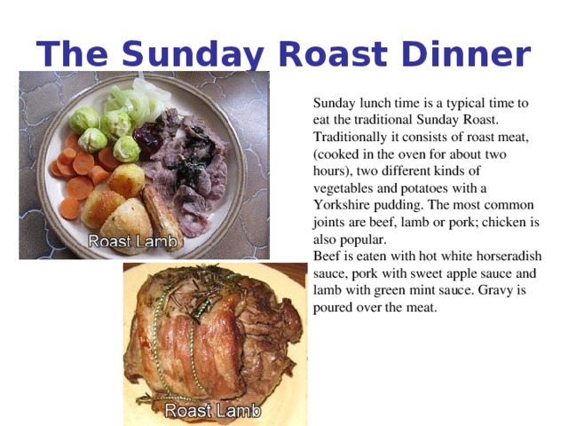 The Sunday Roast Dinner Sunday lunch time is a typical time to eat the traditional Sunday Roast. Traditionally it consists of roast meat, (cooked in the oven for about two hours), two different kinds of vegetables and potatoes with a Yorkshire pudding. The most common joints are beef, lamb or pork; chicken is also popular. Beef is eaten with hot white horseradish sauce, pork with sweet apple sauce and lamb with green mint sauce. Gravy is poured over the meat.