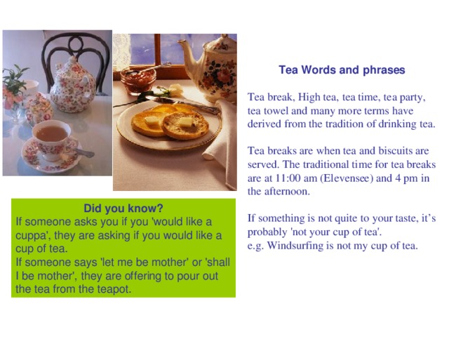 Tea Words and phrases  Tea break, High tea, tea time, tea party, tea towel and many more terms have derived from the tradition of drinking tea. Tea breaks are when tea and biscuits are served. The traditional time for tea breaks are at 11:00 am (Elevensee) and 4 pm in the afternoon. If something is not quite to your taste, it’s probably 'not your cup of tea'. e.g. Windsurfing is not my cup of tea. Did you know? If someone asks you if you 'would like a cuppa', they are asking if you would like a cup of tea. If someone says 'let me be mother' or 'shall I be mother', they are offering to pour out the tea from the teapot.