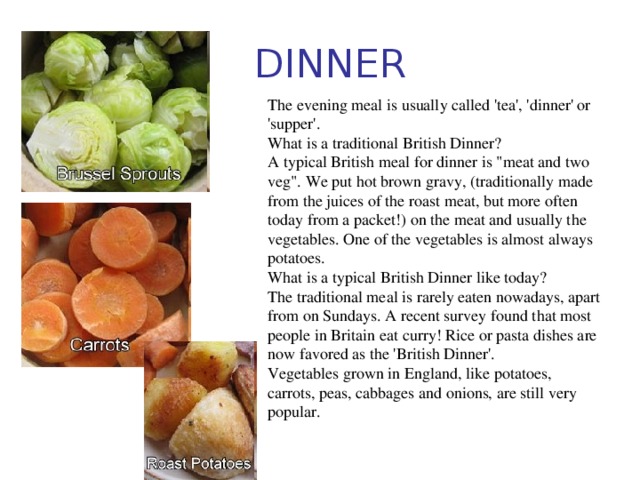 DINNER The evening meal is usually called 'tea', 'dinner' or 'supper'. What is a traditional British Dinner? A typical British meal for dinner is 