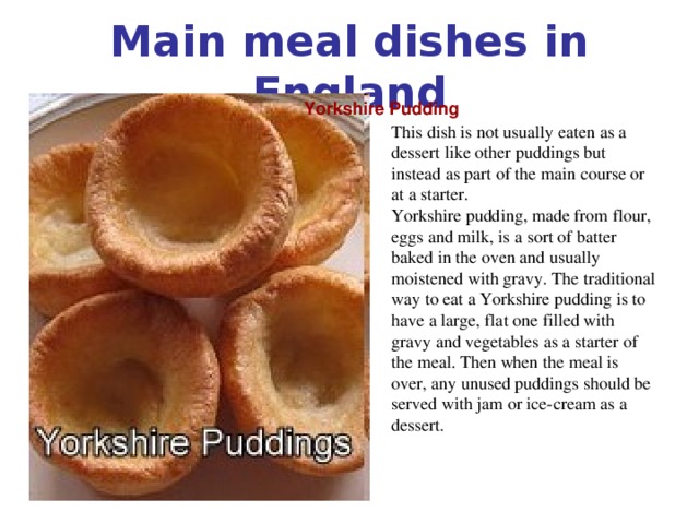 Main meal dishes in England Yorkshire Pudding This dish is not usually eaten as a dessert like other puddings but instead as part of the main course or at a starter. Yorkshire pudding, made from flour, eggs and milk, is a sort of batter baked in the oven and usually moistened with gravy. The traditional way to eat a Yorkshire pudding is to have a large, flat one filled with gravy and vegetables as a starter of the meal. Then when the meal is over, any unused puddings should be served with jam or ice-cream as a dessert.