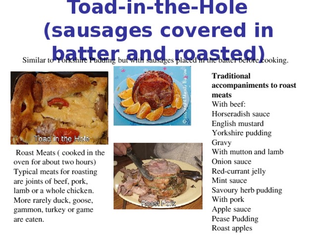 Toad-in-the-Hole  (sausages covered in batter and roasted) Similar to Yorkshire Pudding but with sausages placed in the batter before cooking. Traditional accompaniments to roast meats With beef: Horseradish sauce English mustard Yorkshire pudding Gravy With mutton and lamb Onion sauce Red-currant jelly Mint sauce Savoury herb pudding With pork Apple sauce Pease Pudding Roast apples  Roast Meats ( cooked in the oven for about two hours) Typical meats for roasting are joints of beef, pork, lamb or a whole chicken. More rarely duck, goose, gammon, turkey or game are eaten.