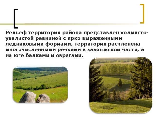 Рельеф территории района представлен холмисто-увалистой равниной с ярко выраженными ледниковыми формами, территория расчленена многочисленными речками в заволжской части, а на юге балками и оврагами. 