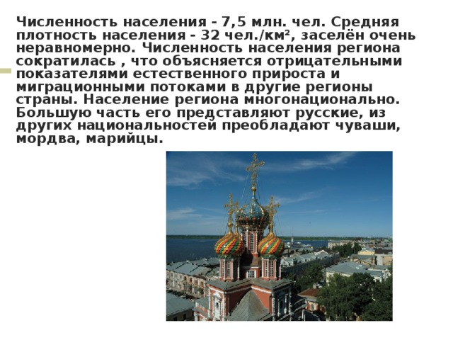 Численность населения - 7,5 млн. чел. Средняя плотность населения - 32 чел./км², заселён очень неравномерно. Численность населения региона сократилась , что объясняется отрицательными показателями естественного прироста и миграционными потоками в другие регионы страны. Население региона многонационально. Большую часть его представляют русские, из других национальностей преобладают чуваши, мордва, марийцы. 