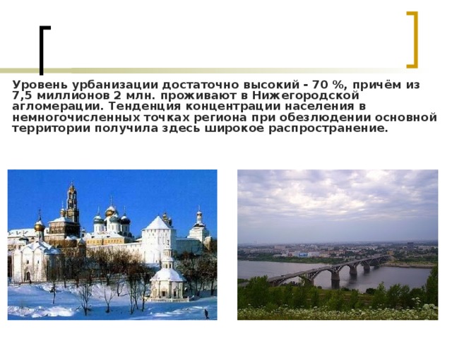 Уровень урбанизации достаточно высокий - 70 %, причём из 7,5 миллионов 2 млн. проживают в Нижегородской агломерации. Тенденция концентрации населения в немногочисленных точках региона при обезлюдении основной территории получила здесь широкое распространение. 
