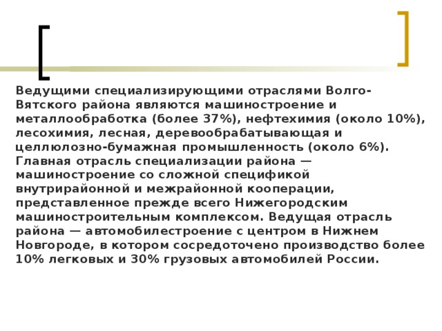 Ведущими специализирующими отраслями Волго-Вятского района являются машиностроение и металлообработка (более 37%), нефтехимия (около 10%), лесохимия, лесная, деревообрабатывающая и целлюлозно-бумажная промышленность (около 6%). Главная отрасль специализации района — машиностроение со сложной спецификой внутрирайонной и межрайонной кооперации, представленное прежде всего Нижегородским машиностроительным комплексом. Ведущая отрасль района — автомобилестроение с центром в Нижнем Новгороде, в котором сосредоточено производство более 10% легковых и 30% грузовых автомобилей России. 