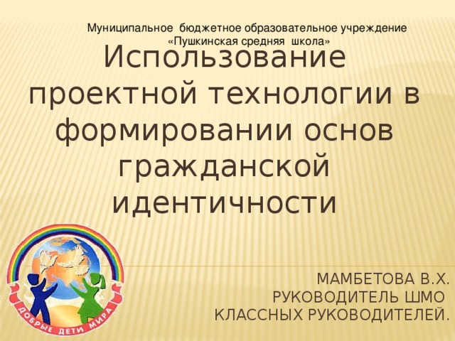 Муниципальное бюджетное образовательное учреждение «Пушкинская средняя школа» Использование проектной технологии в формировании основ гражданской идентичности Мамбетова В.Х.  руководитель ШМО  классных руководителей .