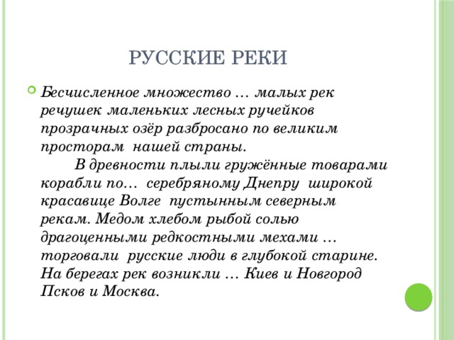Русские реки Бесчисленное множество … малых рек речушек маленьких лесных ручейков прозрачных озёр разбросано по великим просторам нашей страны.  В древности плыли гружённые товарами корабли по… серебряному Днепру широкой красавице Волге пустынным северным рекам. Медом хлебом рыбой солью драгоценными редкостными мехами … торговали русские люди в глубокой старине. На берегах рек возникли … Киев и Новгород Псков и Москва. 
