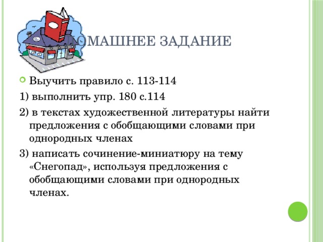 Домашнее задание Выучить правило с. 113-114 1) выполнить упр. 180 с.114 2) в текстах художественной литературы найти предложения с обобщающими словами при однородных членах 3) написать сочинение-миниатюру на тему «Снегопад», используя предложения с обобщающими словами при однородных членах. 