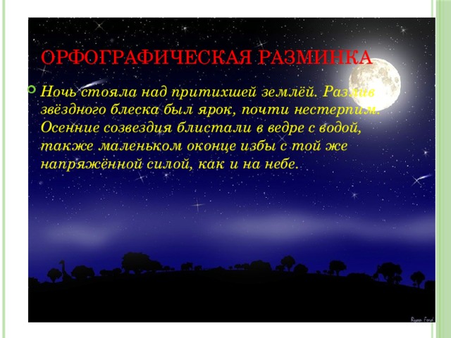 Орфографическая разминка Ночь стояла над притихшей землёй. Разлив звёздного блеска был ярок, почти нестерпим. Осенние созвездия блистали в ведре с водой, также маленьком оконце избы с той же напряжённой силой, как и на небе. 