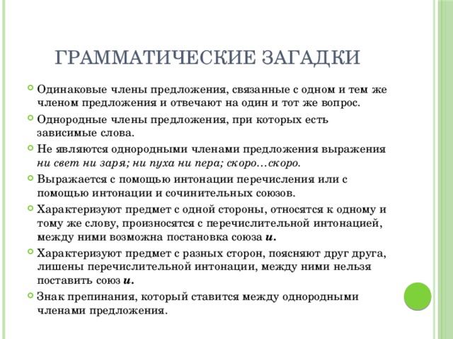 Грамматические загадки Одинаковые члены предложения, связанные с одном и тем же членом предложения и отвечают на один и тот же вопрос. Однородные члены предложения, при которых есть зависимые слова. Не являются однородными членами предложения выражения ни свет ни заря; ни пуха ни пера; скоро…скоро. Выражается с помощью интонации перечисления или с помощью интонации и сочинительных союзов. Характеризуют предмет с одной стороны, относятся к одному и тому же слову, произносятся с перечислительной интонацией, между ними возможна постановка союза и. Характеризуют предмет с разных сторон, поясняют друг друга, лишены перечислительной интонации, между ними нельзя поставить союз и. Знак препинания, который ставится между однородными членами предложения. 
