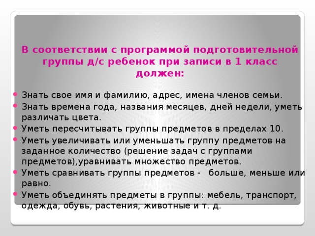   В соответствии с программой подготовительной группы д/с ребенок при записи в 1 класс должен:   Знать свое имя и фамилию, адрес, имена членов семьи. Знать времена года, названия месяцев, дней недели, уметь различать цвета. Уметь пересчитывать группы предметов в пределах 10. Уметь увеличивать или уменьшать группу предметов на заданное количество (решение задач с группами предметов),уравнивать множество предметов. Уметь сравнивать группы предметов - больше, меньше или равно. Уметь объединять предметы в группы: мебель, транспорт, одежда, обувь, растения, животные и т. д. 