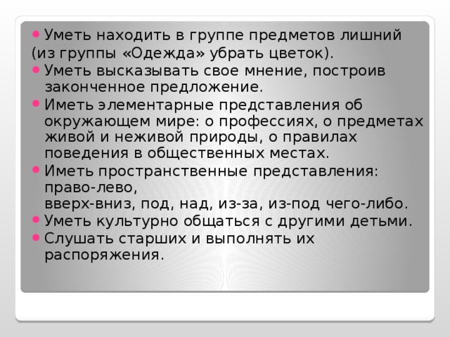 Уметь находить в группе предметов лишний (из группы «Одежда» убрать цветок).  Уметь высказывать свое мнение, построив законченное предложение. Иметь элементарные представления об окружающем мире: о профессиях, о предметах живой и неживой природы, о правилах поведения в общественных местах. Иметь пространственные представления: право-лево,  вверх-вниз, под, над, из-за, из-под чего-либо. Уметь культурно общаться с другими детьми. Слушать старших и выполнять их распоряжения.  