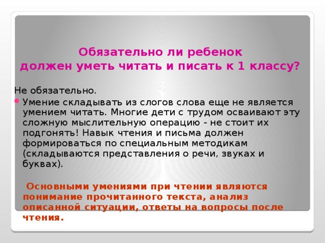 Обязательно ли ребенок  должен уметь читать и писать к 1 классу?  Не обязательно. Умение складывать из слогов слова еще не является умением читать. Многие дети с трудом осваивают эту сложную мыслительную операцию - не стоит их подгонять! Навык чтения и письма должен формироваться по специальным методикам (складываются представления о речи, звуках и буквах).  Основными умениями при чтении являются понимание прочитанного текста, анализ описанной ситуации, ответы на вопросы после чтения. 