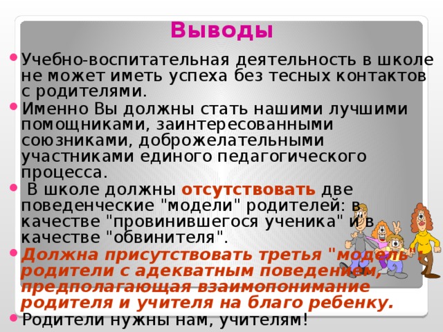 Выводы Учебно-воспитательная деятельность в школе не может иметь успеха без тесных контактов с родителями. Именно Вы должны стать нашими лучшими помощниками, заинтересованными союзниками, доброжелательными участниками единого педагогического процесса.  В школе должны отсутствовать две поведенческие 