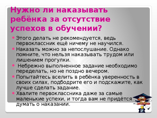 Нужно ли наказывать ребёнка за отсутствие успехов в обучении?  Этого делать не рекомендуется, ведь первоклассник ещё ничему не научился. Наказать можно за непослушание. Однако помните, что нельзя наказывать трудом или лишением прогулки.  Небрежно выполненное задание необходимо переделать, но не поздно вечером. Попытайтесь вселить в ребёнка уверенность в своих силах, подбодрите его и подскажите, как лучше сделать задание. Хвалите первоклассника даже за самые маленькие успехи, и тогда вам не придётся думать о наказании. 