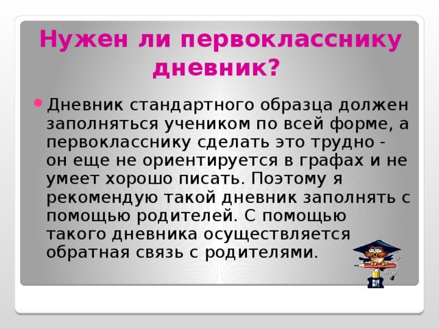 Нужен ли первокласснику дневник?  Дневник стандартного образца должен заполняться учеником по всей форме, а первокласснику сделать это трудно - он еще не ориентируется в графах и не умеет хорошо писать. Поэтому я рекомендую такой дневник заполнять с помощью родителей. С помощью такого дневника осуществляется обратная связь с родителями. 