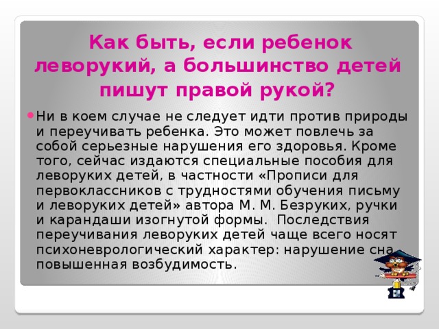 Как быть, если ребенок леворукий, а большинство детей  пишут правой рукой?  Ни в коем случае не следует идти против природы и переучивать ребенка. Это может повлечь за собой серьезные нарушения его здоровья. Кроме того, сейчас издаются специальные пособия для леворуких детей, в частности «Прописи для первоклассников с трудностями обучения письму и леворуких детей» автора М. М. Безруких, ручки и карандаши изогнутой формы. Последствия переучивания леворуких детей чаще всего носят психоневрологический характер: нарушение сна, повышенная возбудимость. 