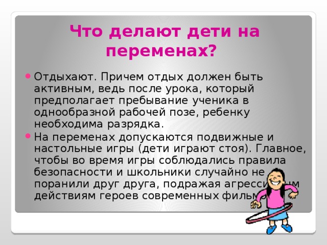 Что делают дети на переменах?  Отдыхают. Причем отдых должен быть активным, ведь после урока, который предполагает пребывание ученика в однообразной рабочей позе, ребенку необходима разрядка. На переменах допускаются подвижные и настольные игры (дети играют стоя). Главное, чтобы во время игры соблюдались правила безопасности и школьники случайно не поранили друг друга, подражая агрессивным действиям героев современных фильмов. 