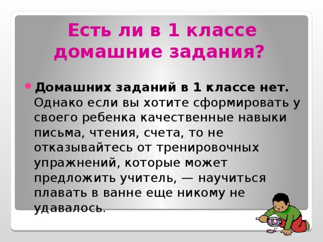 Есть ли в 1 классе домашние задания?  Домашних заданий в 1 классе нет. Однако если вы хотите сформировать у своего ребенка качественные навыки письма, чтения, счета, то не отказывайтесь от тренировочных упражнений, которые может предложить учитель, — научиться плавать в ванне еще никому не удавалось. 