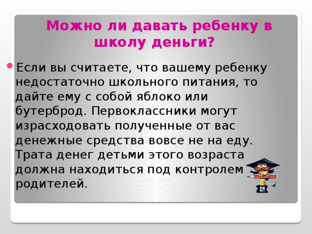  Можно ли давать ребенку в школу деньги?  Если вы считаете, что вашему ребенку недостаточно школьного питания, то дайте ему с собой яблоко или бутерброд. Первоклассники могут израсходовать полученные от вас денежные средства вовсе не на еду. Трата денег детьми этого возраста должна находиться под контролем родителей. 