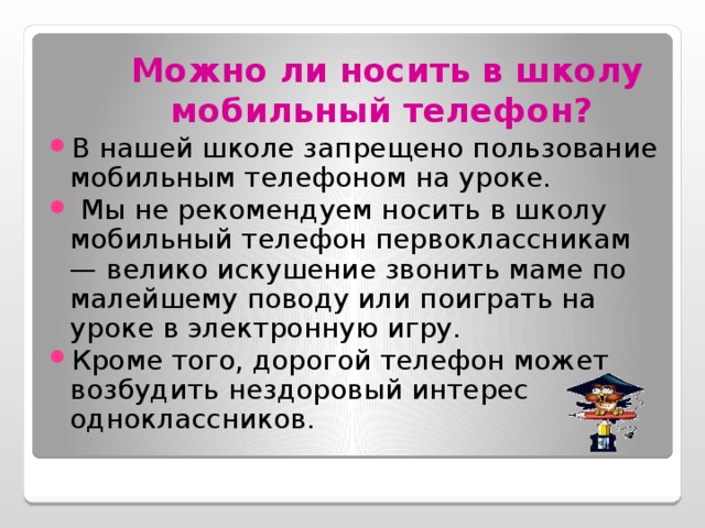 Можно ли носить в школу мобильный телефон?  В нашей школе запрещено пользование мобильным телефоном на уроке.  Мы не рекомендуем носить в школу мобильный телефон первоклассникам — велико искушение звонить маме по малейшему поводу или поиграть на уроке в электронную игру. Кроме того, дорогой телефон может возбудить нездоровый интерес одноклассников. 