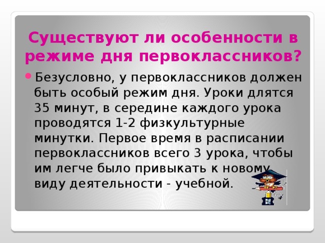 Существуют ли особенности в режиме дня первоклассников? Безусловно, у первоклассников должен быть особый режим дня. Уроки длятся 35 минут, в середине каждого урока проводятся 1-2 физкультурные минутки. Первое время в расписании первоклассников всего 3 урока, чтобы им легче было привыкать к новому виду деятельности - учебной. 