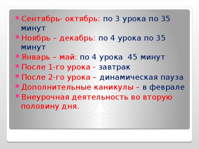 Сентябрь- октябрь: по 3 урока по 35 минут Ноябрь – декабрь: по 4 урока по 35 минут Январь – май: по 4 урока 45 минут После 1-го урока - завтрак После 2-го урока – динамическая пауза Дополнительные каникулы – в феврале Внеурочная деятельность во вторую половину дня. 