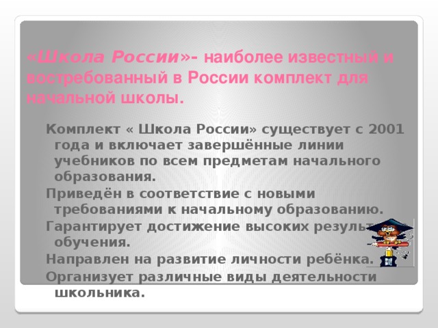 « Школа России »-  наиболее известный и востребованный в России комплект для начальной школы. Комплект « Школа России» существует с 2001 года и включает завершённые линии учебников по всем предметам начального образования. Приведён в соответствие с новыми требованиями к начальному образованию. Гарантирует достижение высоких результатов обучения. Направлен на развитие личности ребёнка. Организует различные виды деятельности школьника. 