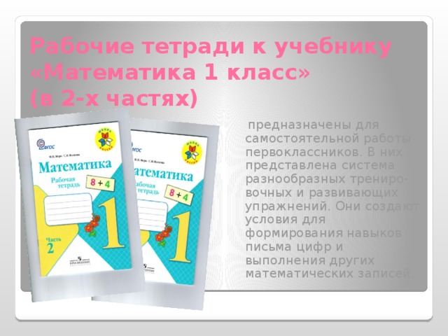 Рабочие тетради к учебнику «Математика 1 класс»  (в 2-х частях)  предназначены для самостоятельной работы первоклассников. В них представлена система разнообразных трениро- вочных и развивающих упражнений. Они создают условия для формирования навыков письма цифр и выполнения других математических записей. 