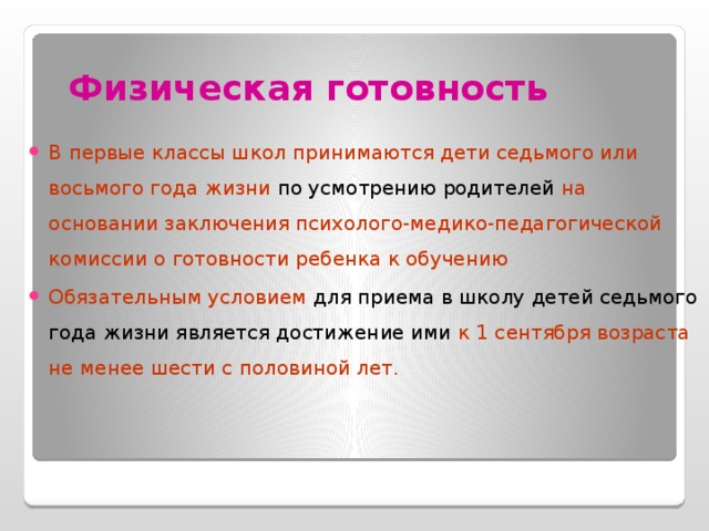 Физическая готовность В первые классы школ принимаются дети седьмого или восьмого года жизни по усмотрению родителей на основании заключения психолого-медико-педагогической комиссии о готовности ребенка к обучению Обязательным условием для приема в школу детей седьмого года жизни является достижение ими к 1 сентября возраста не менее шести с половиной лет.   