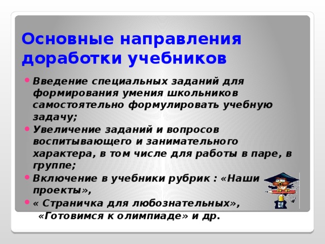 Основные направления  доработки учебников Введение специальных заданий для формирования умения школьников самостоятельно формулировать учебную задачу; Увеличение заданий и вопросов воспитывающего и занимательного характера, в том числе для работы в паре, в группе; Включение в учебники рубрик : «Наши проекты», « Страничка для любознательных»,  «Готовимся к олимпиаде» и др.  