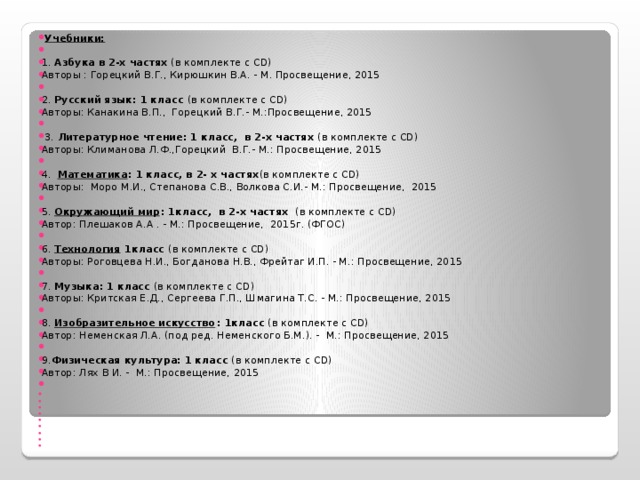   Учебники:   1. Азбука в 2-х частях (в комплекте с CD) Авторы : Горецкий В.Г., Кирюшкин В.А. - М. Просвещение, 2015   2. Русский язык: 1 класс (в комплекте с CD) Авторы: Канакина В.П.,  Горецкий В.Г.- М.:Просвещение, 2015     3. Литературное чтение: 1 класс,  в 2-х частях (в комплекте с CD) Авторы: Климанова Л.Ф.,Горецкий  В.Г.- М.: Просвещение, 2015                 4.  Математика : 1 класс, в 2- х частях (в комплекте с CD) Авторы:  Моро М.И., Степанова С.В., Волкова С.И.- М.: Просвещение,  2015   5. Окружающий мир : 1класс,  в 2-х частях  (в комплекте с CD) Автор: Плешаков А.А . - М.: Просвещение,  2015г. (ФГОС)   6. Технология 1класс (в комплекте с CD) Авторы: Роговцева Н.И., Богданова Н.В., Фрейтаг И.П. - М.: Просвещение, 2015   7. Музыка: 1 класс (в комплекте с CD) Авторы: Критская Е.Д., Сергеева Г.П., Шмагина Т.С. - М.: Просвещение, 2015    8. Изобразительное искусство : 1класс (в комплекте с CD) Автор: Неменская Л.А. (под ред. Неменского Б.М.). -  М.: Просвещение, 2015   9. Физическая культура: 1 класс (в комплекте с CD) Автор: Лях В И. -  М.: Просвещение, 2015                                 