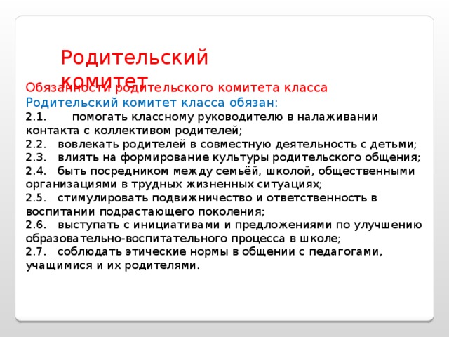 Родительский комитет Обязанности родительского комитета класса Родительский комитет класса обязан: 2.1.       помогать классному руководителю в налаживании контакта с коллективом родителей; 2.2.   вовлекать родителей в совместную деятельность с детьми; 2.3.   влиять на формирование культуры родительского общения; 2.4.   быть посредником между семьёй, школой, общественными организациями в трудных жизненных ситуациях; 2.5.   стимулировать подвижничество и ответственность в воспитании подрастающего поколения; 2.6.   выступать с инициативами и предложениями по улучшению образовательно-воспитательного процесса в школе; 2.7.   соблюдать этические нормы в общении с педагогами, учащимися и их родителями. 