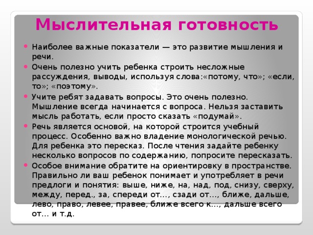 Мыслительная готовность Наиболее важные показатели — это развитие мышления и речи. Очень полезно учить ребенка строить несложные рассуждения, выводы, используя слова:«потому, что»; «если, то»; «поэтому». Учите ребят задавать вопросы. Это очень полезно. Мышление всегда начинается с вопроса. Нельзя заставить мысль работать, если просто сказать «подумай». Речь является основой, на которой строится учебный процесс. Особенно важно владение монологической речью. Для ребенка это пересказ. После чтения задайте ребенку несколько вопросов по содержанию, попросите пересказать. Особое внимание обратите на ориентировку в пространстве. Правильно ли ваш ребенок понимает и употребляет в речи предлоги и понятия: выше, ниже, на, над, под, снизу, сверху, между, перед., за, спереди от…, сзади от…, ближе, дальше, лево, право, левее, правее, ближе всего к…, дальше всего от… и т.д.  