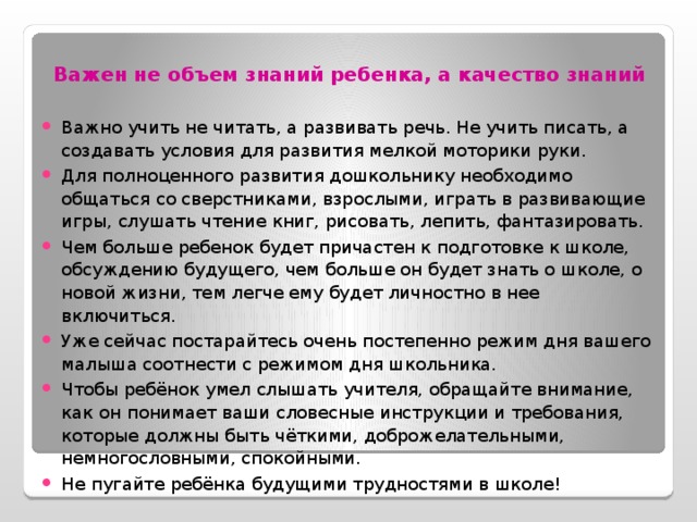 Важен не объем знаний ребенка, а качество знаний Важно учить не читать, а развивать речь. Не учить писать, а создавать условия для развития мелкой моторики руки. Для полноценного развития дошкольнику необходимо общаться со сверстниками, взрослыми, играть в развивающие игры, слушать чтение книг, рисовать, лепить, фантазировать. Чем больше ребенок будет причастен к подготовке к школе, обсуждению будущего, чем больше он будет знать о школе, о новой жизни, тем легче ему будет личностно в нее включиться. Уже сейчас постарайтесь очень постепенно режим дня вашего малыша соотнести с режимом дня школьника. Чтобы ребёнок умел слышать учителя, обращайте внимание, как он понимает ваши словесные инструкции и требования, которые должны быть чёткими, доброжелательными, немногословными, спокойными. Не пугайте ребёнка будущими трудностями в школе!    