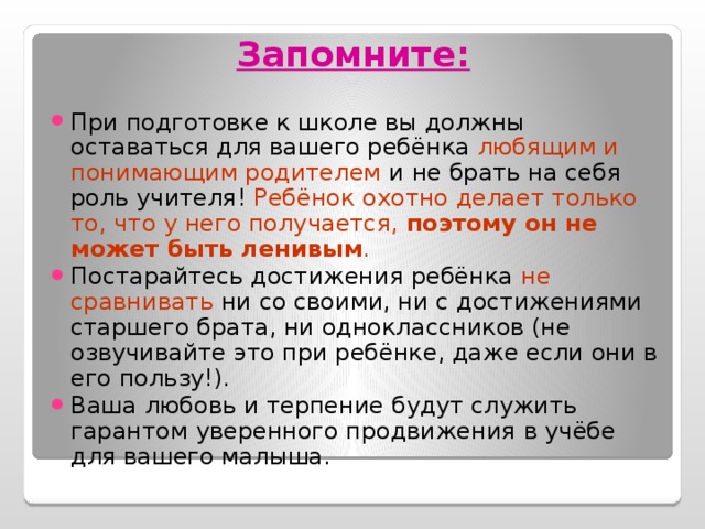 Запомните: При подготовке к школе вы должны оставаться для вашего ребёнка любящим и понимающим родителем и не брать на себя роль учителя! Ребёнок охотно делает только то, что у него получается, поэтому он не может быть ленивым . Постарайтесь достижения ребёнка не сравнивать ни со своими, ни с достижениями старшего брата, ни одноклассников (не озвучивайте это при ребёнке, даже если они в его пользу!). Ваша любовь и терпение будут служить гарантом уверенного продвижения в учёбе для вашего малыша. 