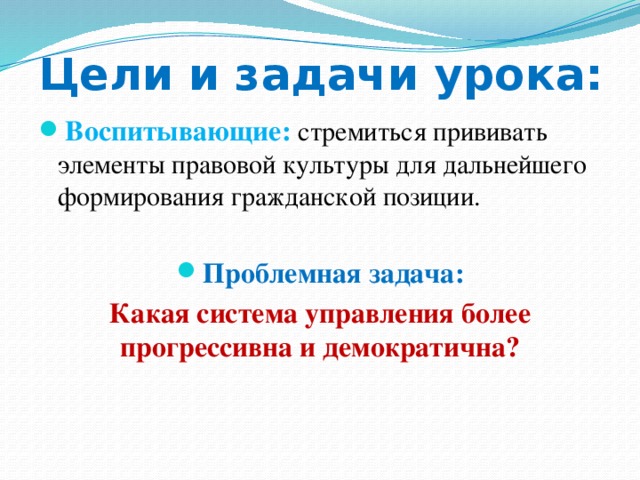 Цели и задачи урока: Воспитывающие:  стремиться прививать элементы правовой культуры для дальнейшего формирования гражданской позиции. Проблемная задача: Какая система управления более прогрессивна и демократична? 