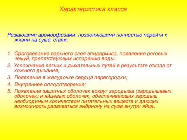 Характеристика класса Решающими ароморфозами, позволяющими полностью перейти к жизни на суше, стали:  Ороговевание верхнего слоя эпидермиса, появление роговых чешуй, препятствующих испарению воды. Усложнение легких и дыхательных путей в результате отказа от кожного дыхания; Появление в желудочке сердца перегородки; Внутреннее оплодотворение; Появление защитных оболочек вокруг зародыша (зародышевых оболочек) и яйцевых оболочек, обеспечивающих зародыш необходимым количеством питательных веществ и дающих возможность развиваться эмбриону на суше внутри яйца.