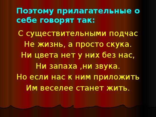 Поэтому прилагательные о себе говорят так: С существительными подчас Не жизнь, а просто скука. Ни цвета нет у них без нас, Ни запаха ,ни звука. Но если нас к ним приложить Им веселее станет жить. 