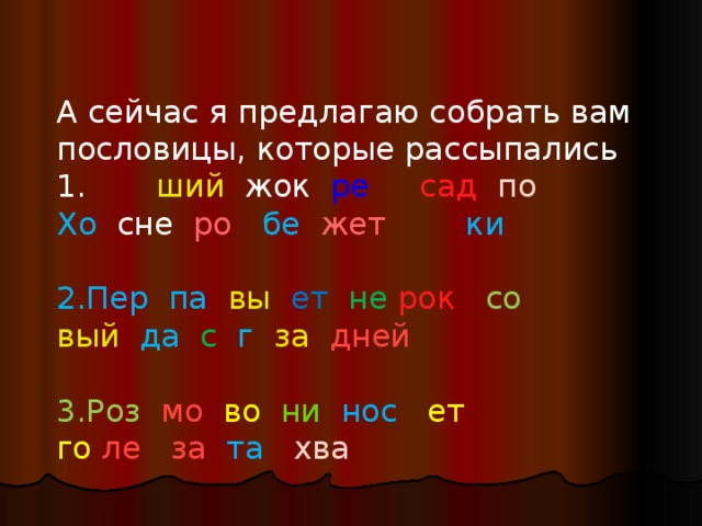 А сейчас я предлагаю собрать вам пословицы, которые рассыпались 1. ший жок ре сад  по Хо сне ро бе жет ки 2.Пер па вы ет не рок со вый да с г за дней   3.Роз мо во ни нос ет го ле за та хва 