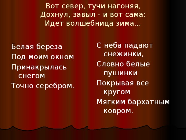 Вот север, тучи нагоняя,  Дохнул, завыл - и вот сама:  Идет волшебница зима…   С неба падают снежинки, Словно белые пушинки Покрывая все кругом Мягким бархатным ковром. Белая береза Под моим окном Принакрылась снегом Точно серебром. 