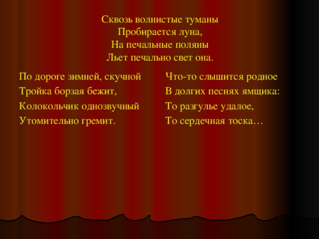 Сквозь волнистые туманы  Пробирается луна,  На печальные поляны  Льет печально свет она. По дороге зимней, скучной Что-то слышится родное Тройка борзая бежит, В долгих песнях ямщика: Колокольчик однозвучный То разгулье удалое, Утомительно гремит. То сердечная тоска… 